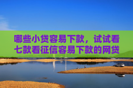 哪些小贷容易下款，试试看七款看征信容易下款的网贷