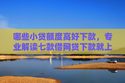哪些小贷额度高好下款，专业解读七款借网贷下款就上征信报告