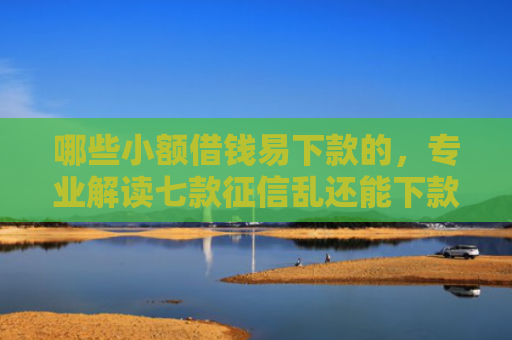 哪些小额借钱易下款的，专业解读七款征信乱还能下款的网贷
