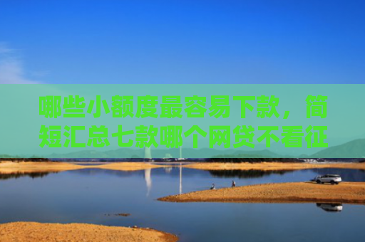 哪些小额度最容易下款，简短汇总七款哪个网贷不看征信好下款