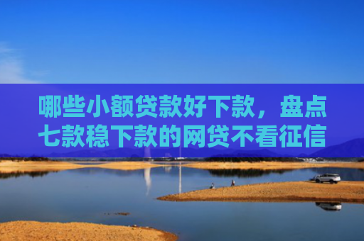 哪些小额贷款好下款，盘点七款稳下款的网贷不看征信