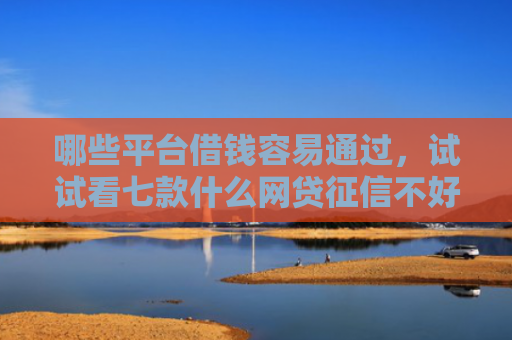 哪些平台借钱容易通过，试试看七款什么网贷征信不好好下款