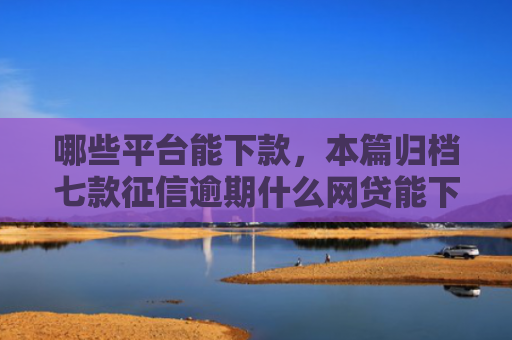 哪些平台能下款，本篇归档七款征信逾期什么网贷能下款