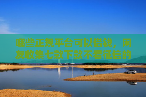 哪些正规平台可以借钱，网友收集七款下款不看征信的网贷平台