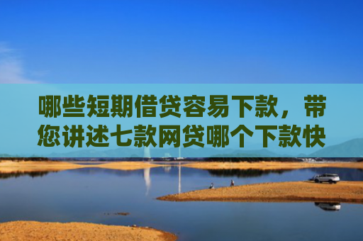 哪些短期借贷容易下款，带您讲述七款网贷哪个下款快不看征信