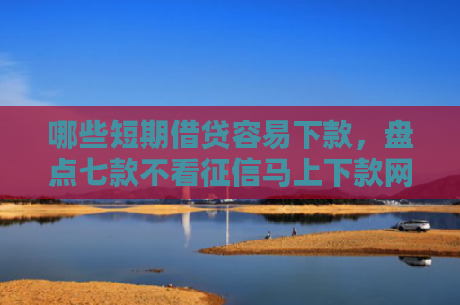 哪些短期借贷容易下款，盘点七款不看征信马上下款网贷