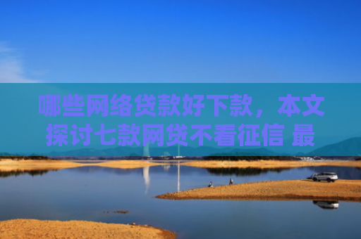 哪些网络贷款好下款，本文探讨七款网贷不看征信 最快下款