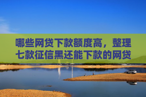 哪些网贷下款额度高，整理七款征信黑还能下款的网贷