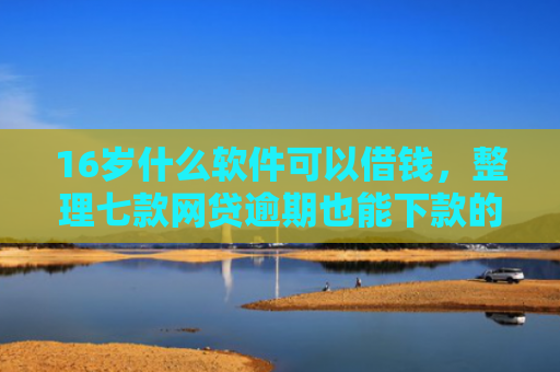 16岁什么软件可以借钱，整理七款网贷逾期也能下款的口子
