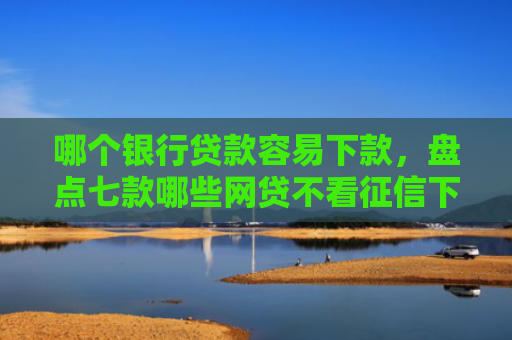 哪个银行贷款容易下款，盘点七款哪些网贷不看征信下款