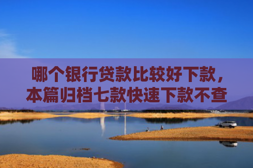 哪个银行贷款比较好下款，本篇归档七款快速下款不查征信得网贷