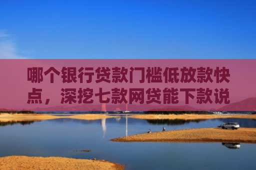 哪个银行贷款门槛低放款快点，深挖七款网贷能下款说明征信