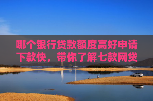 哪个银行贷款额度高好申请下款快，带你了解七款网贷不查征信好下款