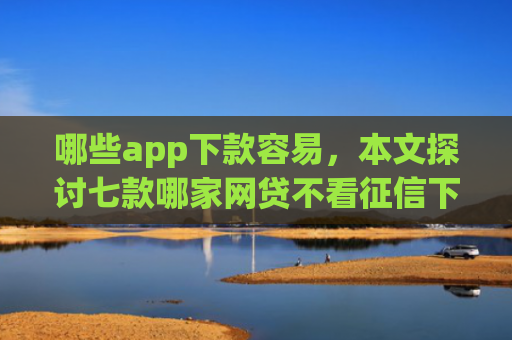 哪些app下款容易，本文探讨七款哪家网贷不看征信下款快