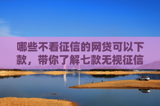哪些不看征信的网贷可以下款，带你了解七款无视征信能下款的网贷