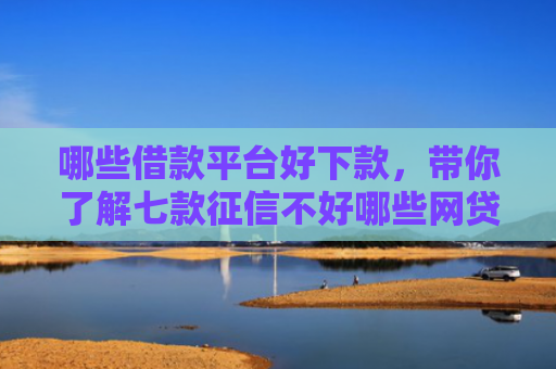 哪些借款平台好下款，带你了解七款征信不好哪些网贷能下款