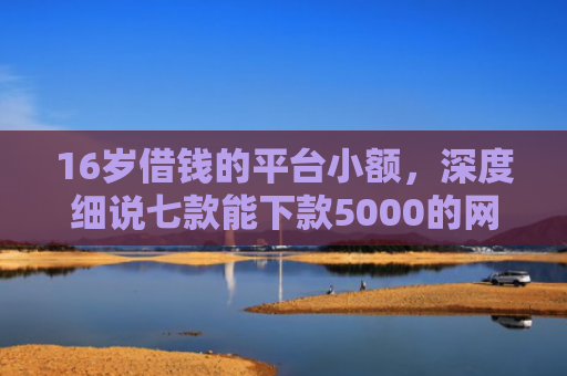 16岁借钱的平台小额，深度细说七款能下款5000的网贷口子