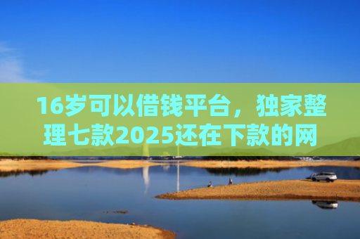 16岁可以借钱平台，独家整理七款2025还在下款的网贷口子