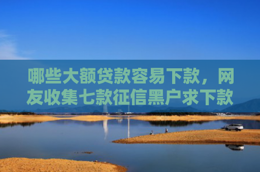 哪些大额贷款容易下款，网友收集七款征信黑户求下款的网贷
