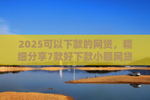 2025可以下款的网贷，精细分享7款好下款小额网贷口子