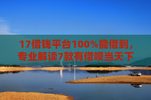 17借钱平台100%能借到，专业解读7款有借呗当天下款的网贷口子