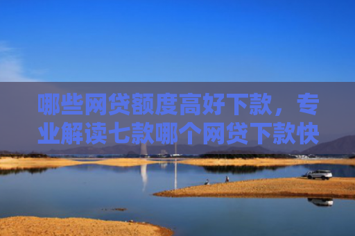 哪些网贷额度高好下款，专业解读七款哪个网贷下款快不看征信