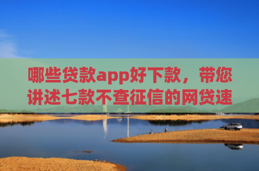 哪些贷款app好下款，带您讲述七款不查征信的网贷速下款