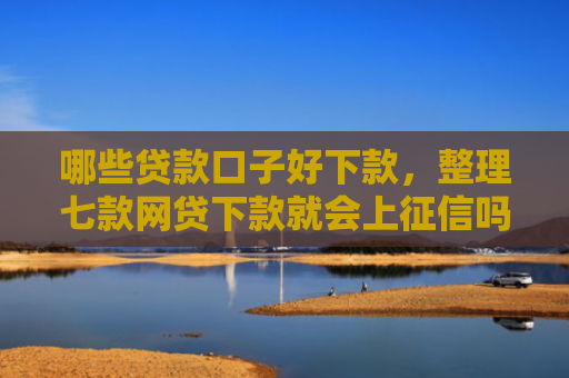 哪些贷款口子好下款，整理七款网贷下款就会上征信吗