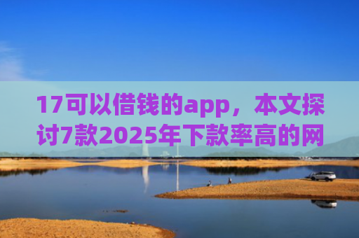 17可以借钱的app，本文探讨7款2025年下款率高的网贷口子