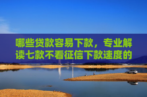 哪些贷款容易下款，专业解读七款不看征信下款速度的网贷