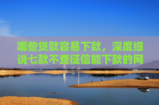 哪些贷款容易下款，深度细说七款不查征信能下款的网贷