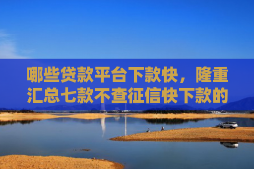 哪些贷款平台下款快，隆重汇总七款不查征信快下款的网贷