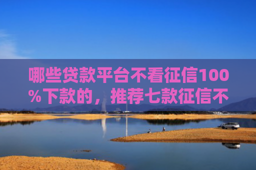 哪些贷款平台不看征信100%下款的，推荐七款征信不好如何网贷下款