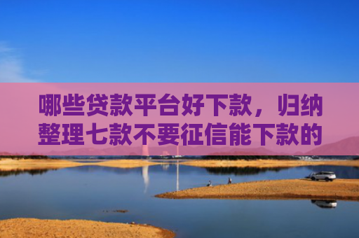 哪些贷款平台好下款，归纳整理七款不要征信能下款的网贷