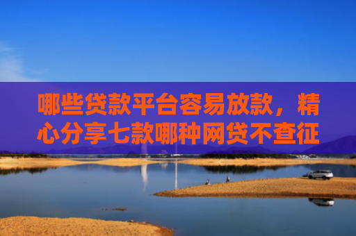 哪些贷款平台容易放款，精心分享七款哪种网贷不查征信好下款