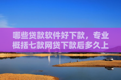 哪些贷款软件好下款，专业概括七款网贷下款后多久上征信