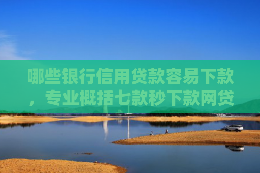 哪些银行信用贷款容易下款，专业概括七款秒下款网贷上征信吗