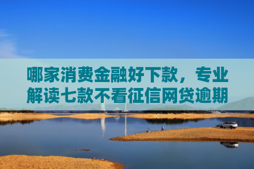 哪家消费金融好下款，专业解读七款不看征信网贷逾期下款