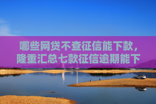 哪些网贷不查征信能下款，隆重汇总七款征信逾期能下款的网贷