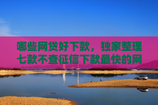 哪些网贷好下款，独家整理七款不查征信下款最快的网贷