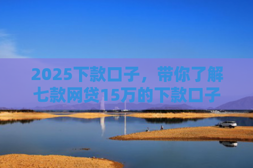 2025下款口子，带你了解七款网贷15万的下款口子