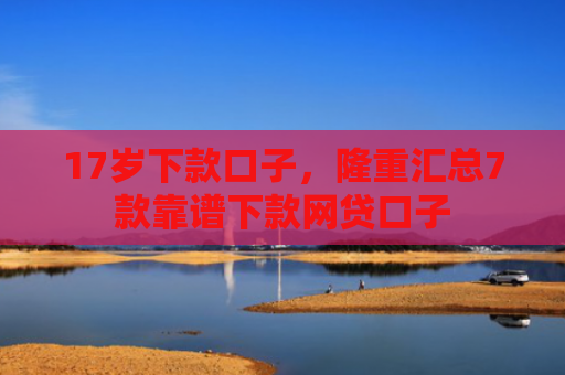 17岁下款口子，隆重汇总7款靠谱下款网贷口子