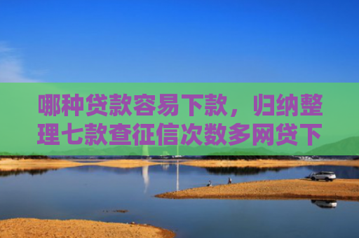 哪种贷款容易下款，归纳整理七款查征信次数多网贷下款