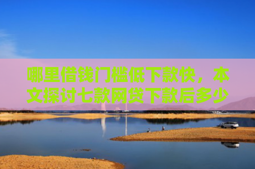 哪里借钱门槛低下款快，本文探讨七款网贷下款后多少天上征信
