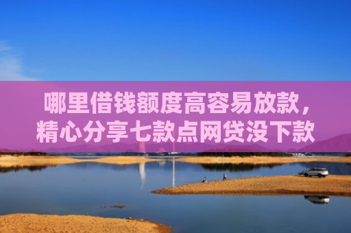 哪里借钱额度高容易放款，精心分享七款点网贷没下款上征信
