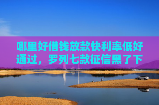 哪里好借钱放款快利率低好通过，罗列七款征信黑了下款快的网贷