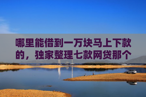 哪里能借到一万块马上下款的，独家整理七款网贷那个不看征信准下款