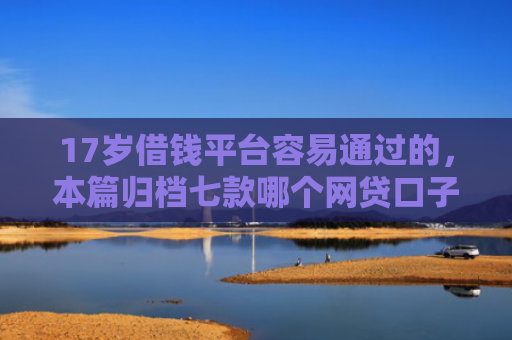 17岁借钱平台容易通过的，本篇归档七款哪个网贷口子下款