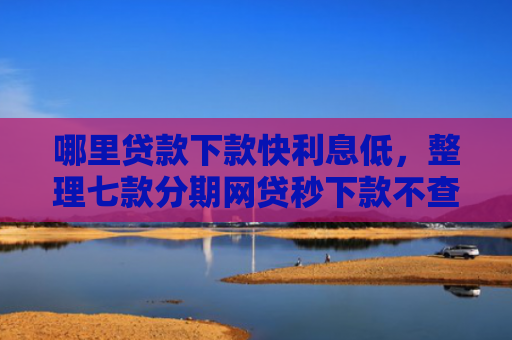 哪里贷款下款快利息低，整理七款分期网贷秒下款不查征信