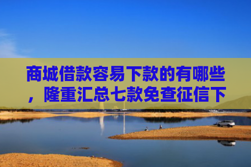 商城借款容易下款的有哪些，隆重汇总七款免查征信下款的平台是什么